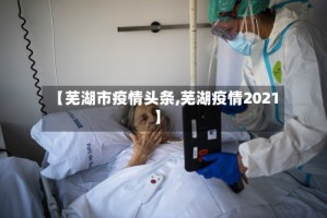 【芜湖市疫情头条,芜湖疫情2021】
